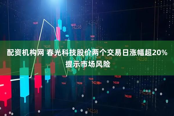 配资机构网 春光科技股价两个交易日涨幅超20% 提示市场风险