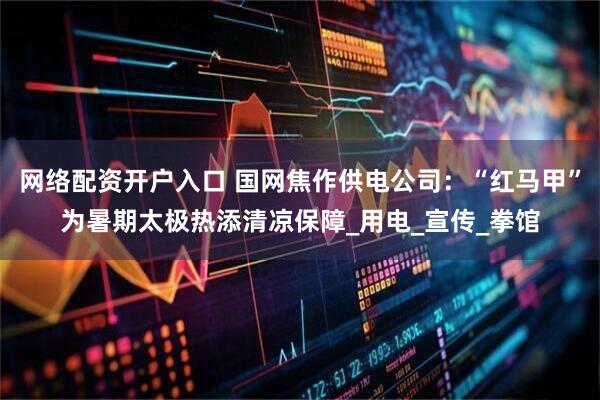 网络配资开户入口 国网焦作供电公司：“红马甲”为暑期太极热添清凉保障_用电_宣传_拳馆