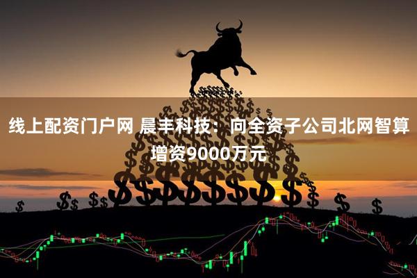 线上配资门户网 晨丰科技：向全资子公司北网智算增资9000万元