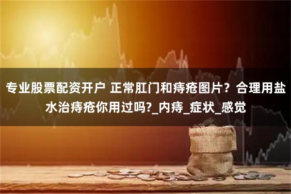 专业股票配资开户 正常肛门和痔疮图片？合理用盐水治痔疮你用过吗?_内痔_症状_感觉