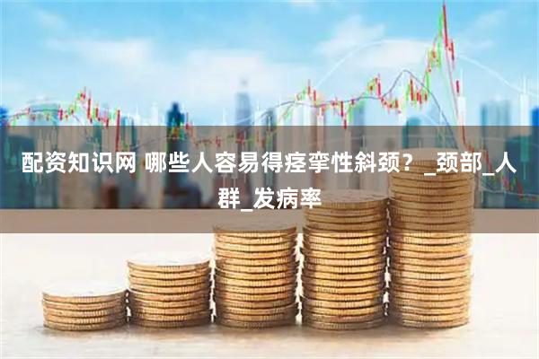 配资知识网 哪些人容易得痉挛性斜颈？_颈部_人群_发病率