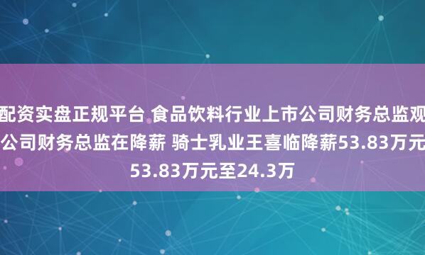 配资实盘正规平台 食品饮料行业上市公司财务总监观察：28家公司财务总监在降薪 骑士乳业王喜临降薪53.83万元至24.3万