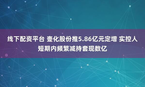 线下配资平台 壶化股份推5.86亿元定增 实控人短期内频繁减持套现数亿