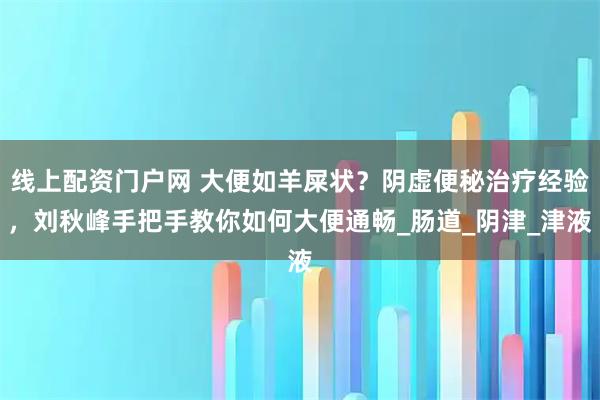线上配资门户网 大便如羊屎状？阴虚便秘治疗经验，刘秋峰手把手教你如何大便通畅_肠道_阴津_津液