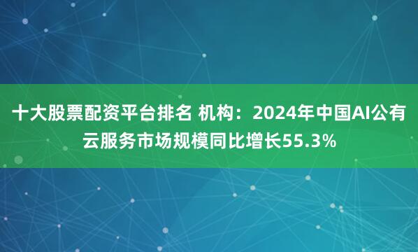十大股票配资平台排名 机构：2024年中国AI公有云服务市场规模同比增长55.3%