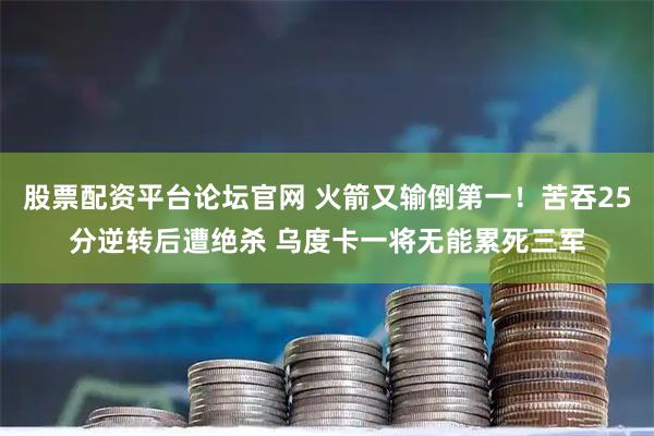 股票配资平台论坛官网 火箭又输倒第一！苦吞25分逆转后遭绝杀 乌度卡一将无能累死三军